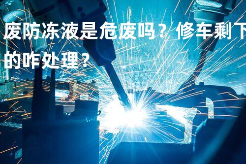 废防冻液是危废吗？修车剩下的咋处理？