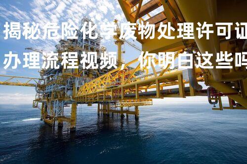 揭秘危险化学废物处理许可证办理流程视频，你明白这些吗？
