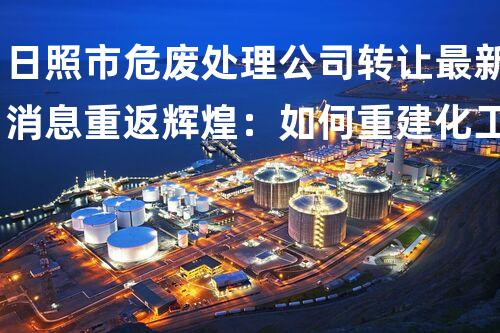 日照市危废处理公司转让最新消息重返辉煌：如何重建化工拆除项目中的安全标准？