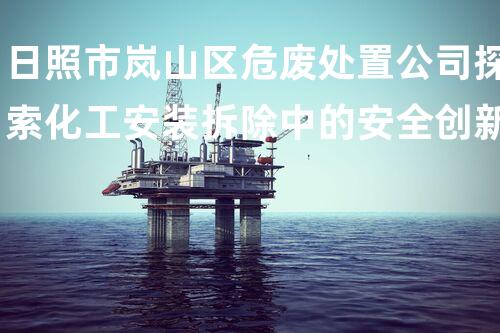 日照市岚山区危废处置公司探索化工安装拆除中的安全创新与挑战