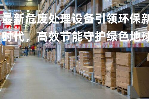 最新危废处理设备引领环保新时代，高效节能守护绿色地球
