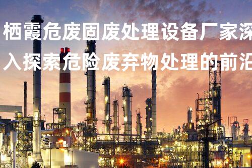 栖霞危废固废处理设备厂家深入探索危险废弃物处理的前沿技术