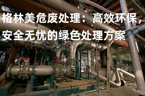 格林美危废处理：高效环保，安全无忧的绿色处理方案