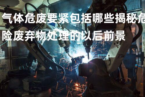 气体危废要紧包括哪些揭秘危险废弃物处理的以后前景