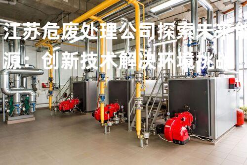 江苏危废处理公司探索未来能源：创新技术解决环境挑战