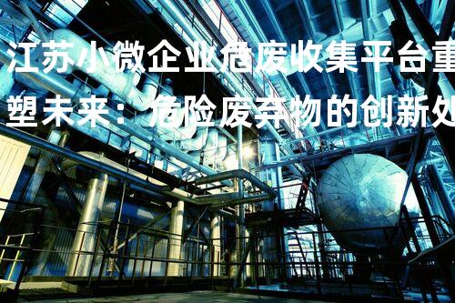 江苏小微企业危废收集平台重塑未来：危险废弃物的创新处理方案
