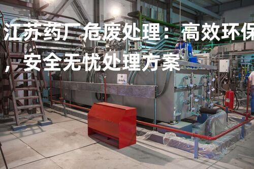 江苏药厂危废处理：高效环保，安全无忧处理方案