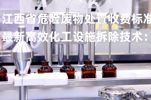 江西省危险废物处置收费标准最新高效化工设施拆除技术：精准规划与安全实施