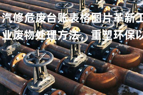 汽修危废台账表格图片革新工业废物处理方法，重塑环保以后！
