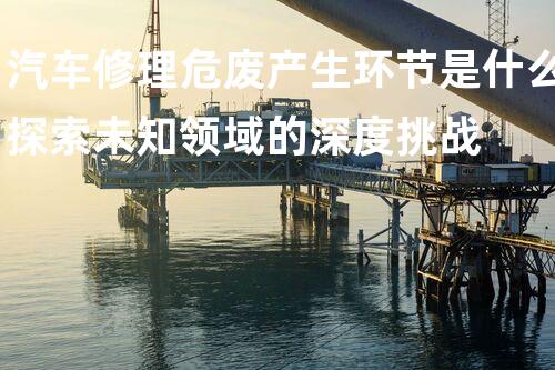 汽车修理危废产生环节是什么探索未知领域的深度挑战