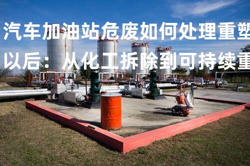 汽车加油站危废如何处理重塑以后：从化工拆除到可持续重建的挑战与机遇