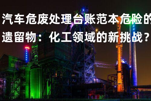 汽车危废处理台账范本危险的遗留物：化工领域的新挑战？