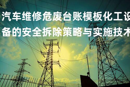 汽车维修危废台账模板化工设备的安全拆除策略与实施技术