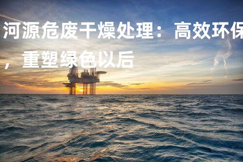 河源危废干燥处理：高效环保，重塑绿色以后
