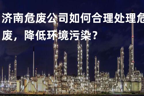 济南危废公司如何合理处理危废，降低环境污染？