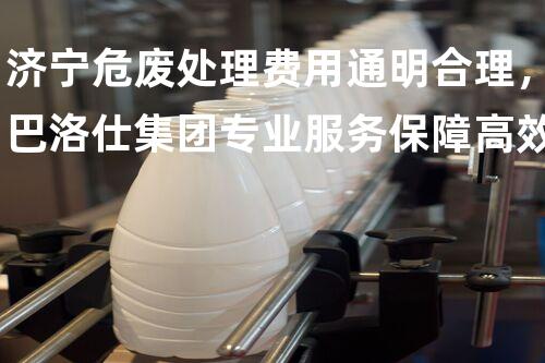 济宁危废处理费用通明合理，巴洛仕集团专业服务保障高效环保