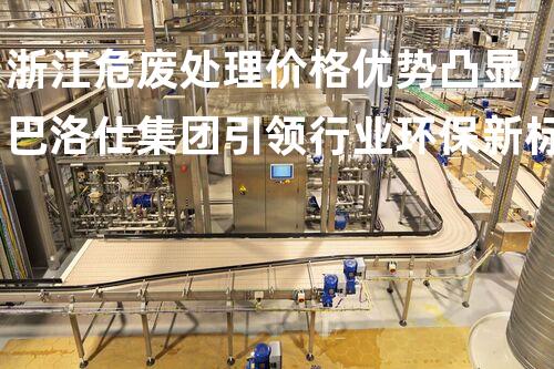 浙江危废处理价格优势凸显，巴洛仕集团引领行业环保新标杆