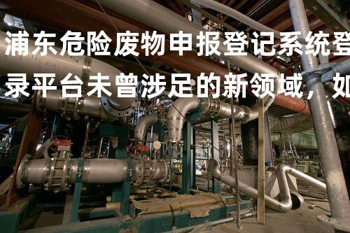 浦东危险废物申报登记系统登录平台未曾涉足的新领域，如何释放化工拆除的潜能？