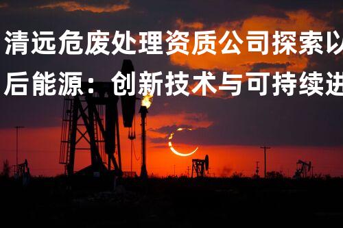 清远危废处理资质公司探索以后能源：创新技术与可持续进展的合力