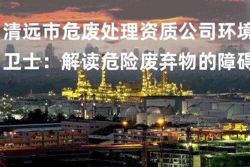 清远市危废处理资质公司环境卫士：解读危险废弃物的障碍与处理策略