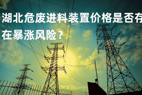 湖北危废进料装置价格是否存在暴涨风险？