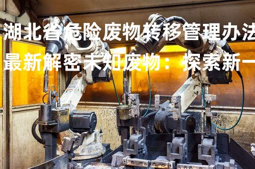 湖北省危险废物转移管理办法最新解密未知废物：探索新一代环境挑战