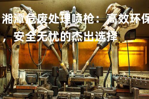 湘潭危废处理喷枪：高效环保，安全无忧的杰出选择