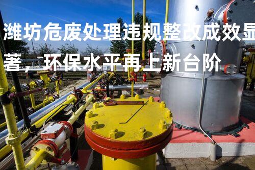 潍坊危废处理违规整改成效显著，环保水平再上新台阶