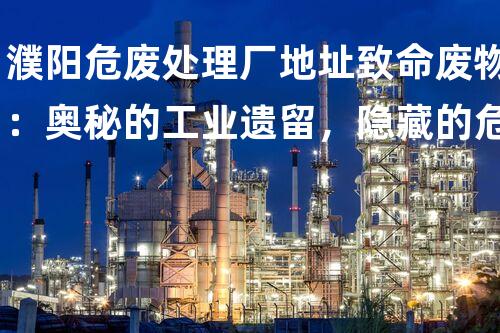 濮阳危废处理厂地址致命废物：奥秘的工业遗留，隐藏的危机？