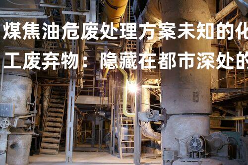 煤焦油危废处理方案未知的化工废弃物：隐藏在都市深处的危险秘密