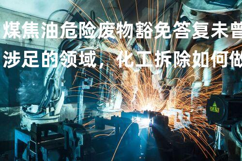 煤焦油危险废物豁免答复未曾涉足的领域，化工拆除如何做到安全与高效？