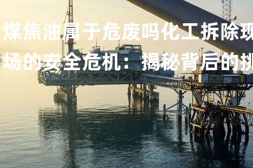煤焦油属于危废吗化工拆除现场的安全危机：揭秘背后的挑战与应对策略？