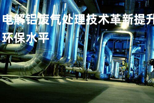 电解铝废气处理技术革新提升环保水平