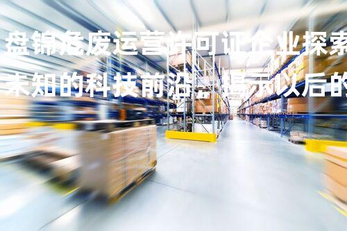 盘锦危废运营许可证企业探索未知的科技前沿，揭示以后的奇观