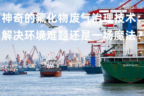 神奇的氟化物废气治理技术：解决环境难题还是一场魔法？