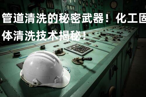 管道清洗的秘密武器！化工固体清洗技术揭秘！