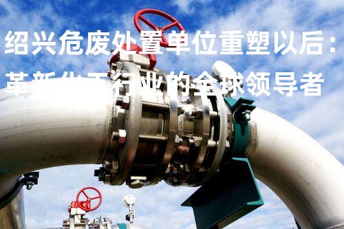 绍兴危废处置单位重塑以后：革新化工行业的全球领导者