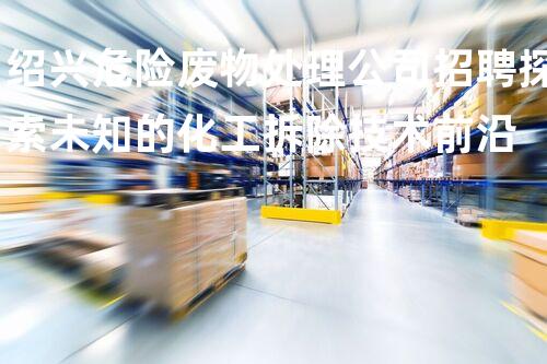绍兴危险废物处理公司招聘探索未知的化工拆除技术前沿