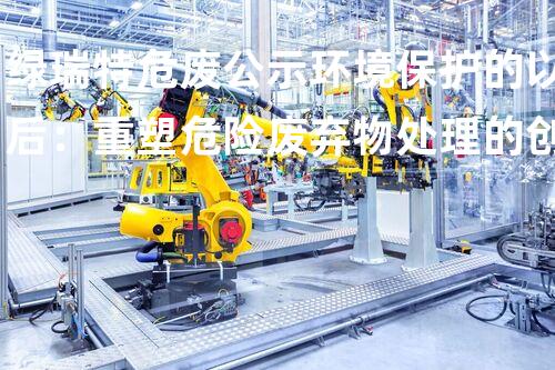 绿瑞特危废公示环境保护的以后：重塑危险废弃物处理的创新路径