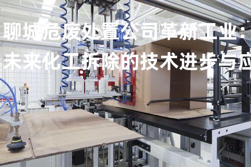 聊城危废处置公司革新工业：未来化工拆除的技术进步与应用