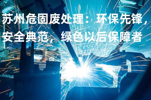 苏州危固废处理：环保先锋，安全典范，绿色以后保障者