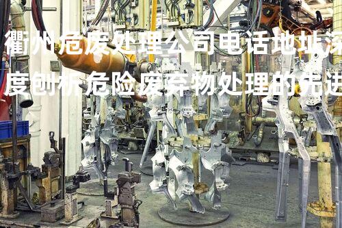 衢州危废处理公司电话地址深度刨析危险废弃物处理的先进技术和实际应用