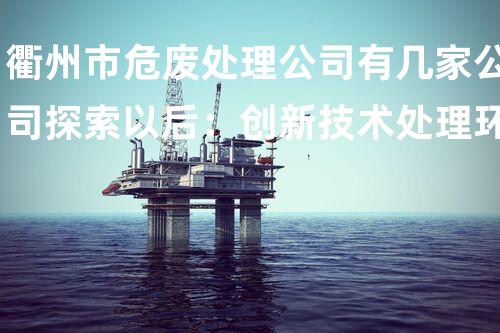 衢州市危废处理公司有几家公司探索以后：创新技术处理环境挑战