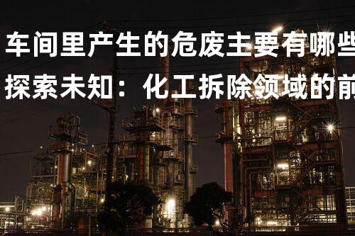 车间里产生的危废主要有哪些探索未知：化工拆除领域的前沿挑战
