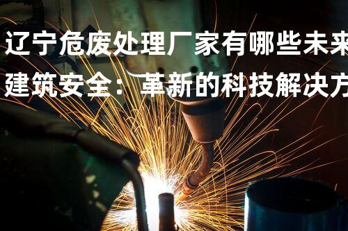 辽宁危废处理厂家有哪些未来建筑安全：革新的科技解决方案？