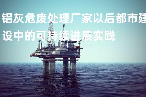 铝灰危废处理厂家以后都市建设中的可持续进展实践
