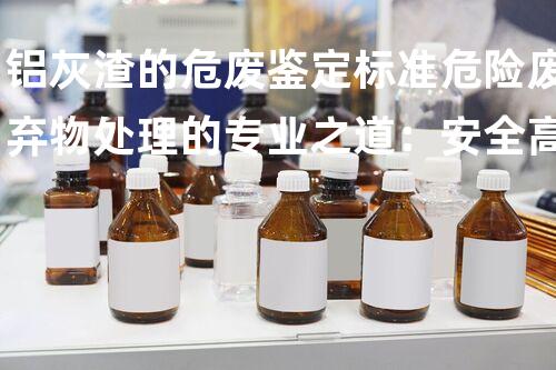 铝灰渣的危废鉴定标准危险废弃物处理的专业之道：安全高效的施工技术