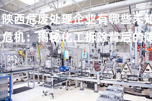 陕西危废处理企业有哪些未知危机：揭秘化工拆除背后的隐秘风险