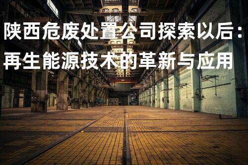 陕西危废处置公司探索以后：再生能源技术的革新与应用