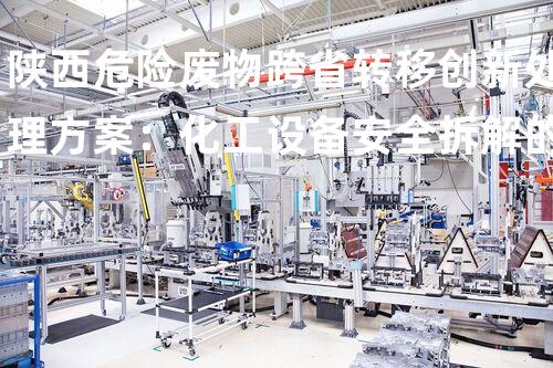 陕西危险废物跨省转移创新处理方案：化工设备安全拆解的以后挑战